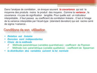 Dans l’analyse de corrélation , on évoque souvent la covariance qui est la
moyenne des produits moins le produit des moyens . Comme la variance , la
covariance n’a pas de signification tangible. Pour quelle soit un indicateur
interprétable , il faut passez au coefficient de corrélation linéaire . C’est à l’image
de la variance interprétée par l’écart-type (standard deviation) qui est racine carré
de sigma =variance .
 Relation est linéaire
 Données sont indépendantes
 Choix de la méthode
 Méthode paramétrique (variables quantitatives) : coefficient de Pearson
 Méthode non- paramétrique (variable qualitative) : coefficient de Spearman
 la distribution des variables suivent la loi normale
 