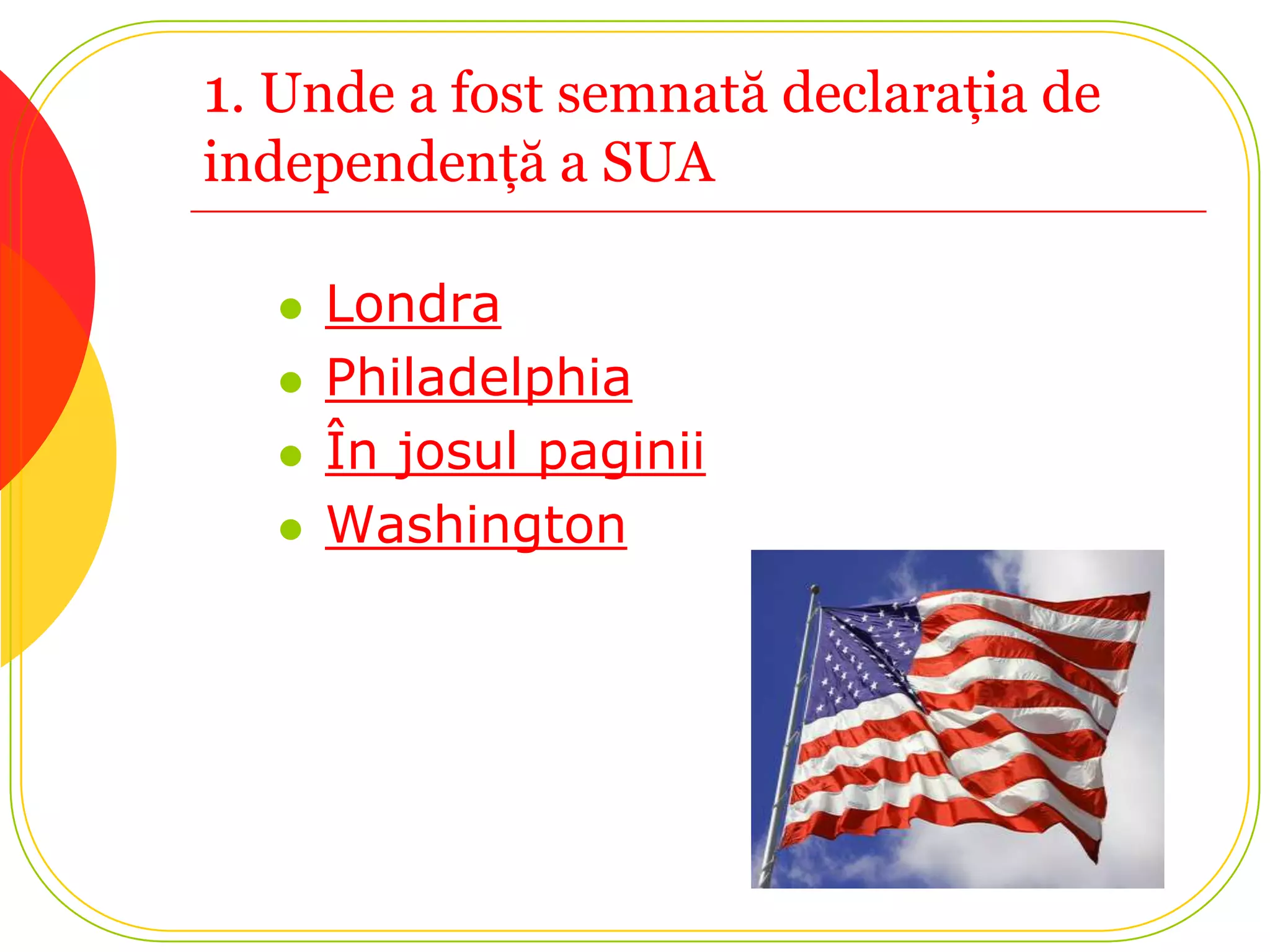 1. Unde a fost semnată declaraţia de
independenţă a SUA

     Londra
     Philadelphia
     În josul paginii
     Washington
 