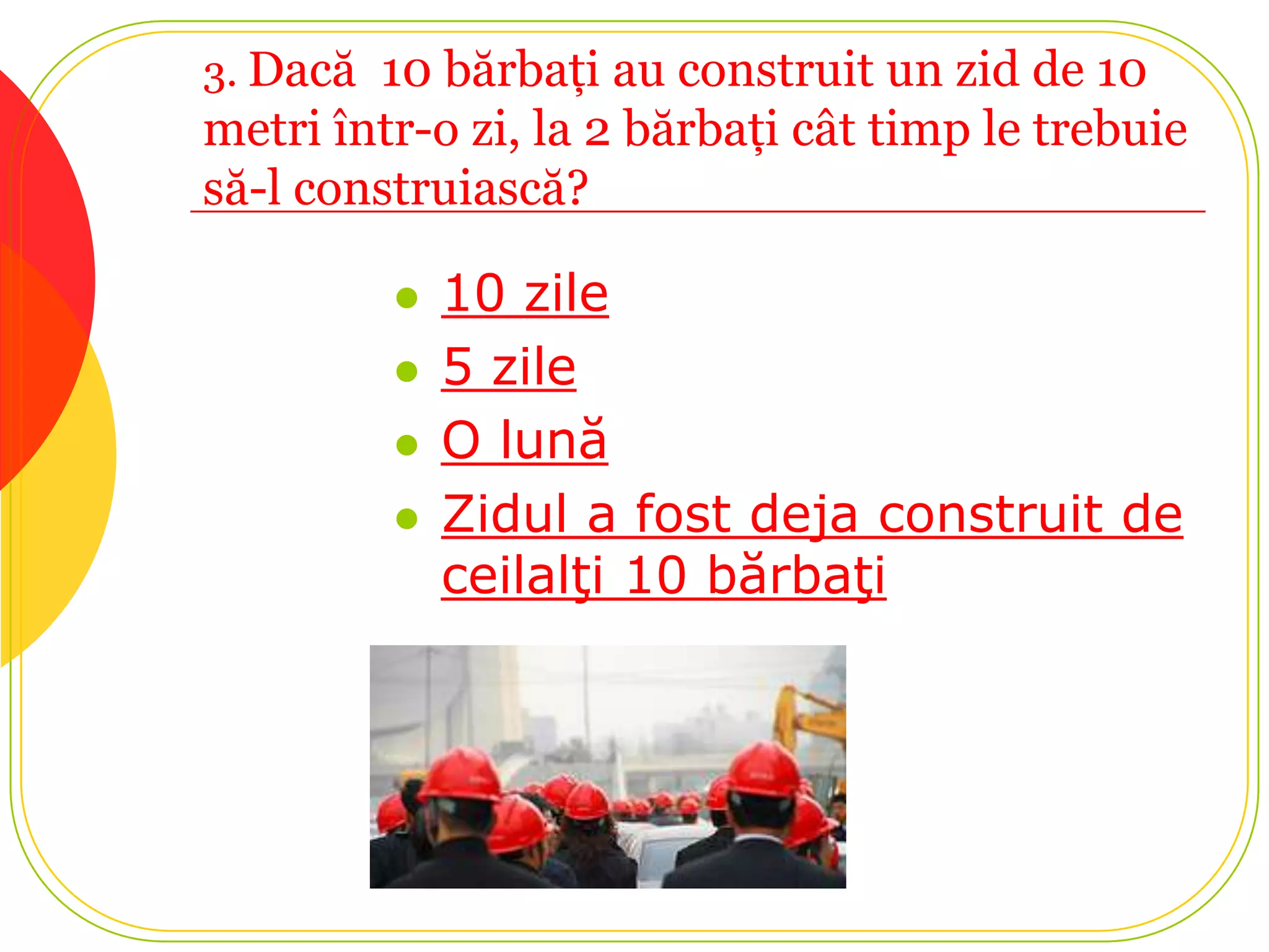 3. Dacă 10 bărbaţi au construit un zid de 10
metri într-o zi, la 2 bărbaţi cât timp le trebuie
să-l construiască?

            10 zile
            5 zile
            O lună
            Zidul a fost deja construit de
             ceilalţi 10 bărbaţi
 