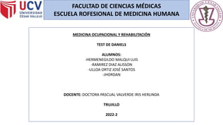 FACULTAD DE CIENCIAS MÉDICAS
ESCUELA ROFESIONAL DE MEDICINA HUMANA
MEDICINA OCUPACIONAL Y REHABILITACIÓN
TEST DE DANIELS
ALUMNOS:
-HERMENEGILDO MALQUI LUIS
-RAMIREZ DIAZ ALISSON
-ULLOA ORTIZ JOSÉ SANTOS
-JHORDAN
DOCENTE: DOCTORA PASCUAL VALVERDE IRIS HERLINDA
TRUJILLO
2022-2
 