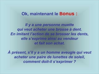 Ok, maintenant le Bonus :
Il y a une personne muette
qui veut acheter une brosse à dent.
En imitant l’action de se brosser les dents,
elle s’exprime ainsi au vendeur
et fait son achat.
À présent, s’il y a un homme aveugle qui veut
acheter une paire de lunettes de soleil,
comment doit-il s’exprimer ?
 