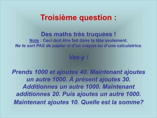 Troisième question :
Des maths très truquées !
Note : Ceci doit être fait dans ta tête seulement.
Ne te sert PAS de papier ni d’un crayon ou d’une calculatrice.
Vas-y !
Prends 1000 et ajoutes 40. Maintenant ajoutes
un autre 1000. À présent ajoutes 30.
Additionnes un autre 1000. Maintenant
additionnes 20. Puis ajoutes un autre 1000.
Maintenant ajoutes 10. Quelle est la somme?
 