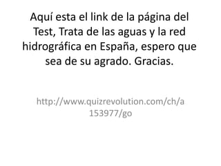 Aquí esta el link de la página del
  Test, Trata de las aguas y la red
hidrográfica en España, espero que
    sea de su agrado. Gracias.


  http://www.quizrevolution.com/ch/a
              153977/go
 