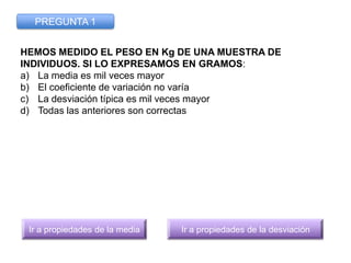 PREGUNTA 1


HEMOS MEDIDO EL PESO EN Kg DE UNA MUESTRA DE
INDIVIDUOS. SI LO EXPRESAMOS EN GRAMOS:
a) La media es mil veces...