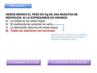 PREGUNTA 1


HEMOS MEDIDO EL PESO EN Kg DE UNA MUESTRA DE
INDIVIDUOS. SI LO EXPRESAMOS EN GRAMOS:
a) La media es mil veces...