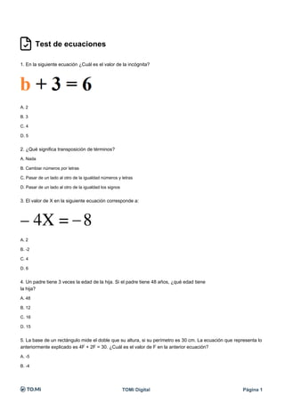 Test de ecuaciones
1. En la siguiente ecuación ¿Cuál es el valor de la incógnita?
A. 2
B. 3
C. 4
D. 5
TOMi Digital Página 1
2. ¿Qué significa transposición de términos?
A. Nada
B. Cambiar números por letras
C. Pasar de un lado al otro de la igualdad números y letras
D. Pasar de un lado al otro de la igualdad los signos
TOMi Digital Página 1
3. El valor de X en la siguiente ecuación corresponde a:
A. 2
B. -2
C. 4
D. 6
TOMi Digital Página 1
4. Un padre tiene 3 veces la edad de la hija. Si el padre tiene 48 años, ¿qué edad tiene
la hija?
A. 48
B. 12
C. 16
D. 15
TOMi Digital Página 1
5. La base de un rectángulo mide el doble que su altura, si su perímetro es 30 cm. La ecuación que representa lo
anteriormente explicado es 4F + 2F = 30. ¿Cuál es el valor de F en la anterior ecuación?
A. -5
B. -4
 