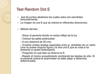 Test Random Dot E
 test de puntos aleatorios los cuales solos son percibidos
  binocularmente.
 La imagen es una E que se orienta en diferentes direcciones.


   Método del test

     - Situar al paciente donde no exista reflejo de la luz
     - Colocar las gafas polarizadas
     - A una distancia de 50 cms
    - Enseñar ambas tarjetas separadas entre sí, alrededor de un metro
    (una no posee ninguna figura y la otra una E que es vista si se
    presenta un grado estereopsis).
     - Preguntar en qué lado se observa la E.
     - Repetir el mismo procedimiento cambiando las tarjetas de sitio. Si
    el paciente acierta el examinador se debe alejar a distancias
    determinadas.
 