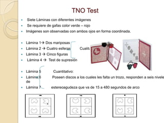TNO Test
   Siete Láminas con diferentes imágenes
   Se requiere de gafas color verde – rojo
   Imágenes son observadas con ambos ojos en forma coordinada.


   Lámina 1 Dos mariposas
   Lámina 2  Cuatro esferas       Cualitativos
   Lámina 3  Cinco figuras
   Lámina 4  Test de supresión


   Lámina 5        Cuantitativo:
   Lámina 6       Poseen discos a los cuales les falta un trozo, responden a seis nivele
    de
   Lámina 7      estereoagudeza que va de 15 a 480 segundos de arco
 