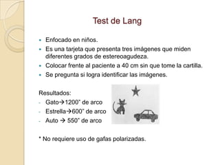 Test de Lang

   Enfocado en niños.
   Es una tarjeta que presenta tres imágenes que miden
    diferentes grados de estereoagudeza.
   Colocar frente al paciente a 40 cm sin que tome la cartilla.
   Se pregunta si logra identificar las imágenes.

Resultados:
- Gato1200” de arco
- Estrella600” de arco
- Auto  550” de arco


* No requiere uso de gafas polarizadas.
 