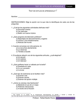 TEST DE ESTILOS DE APRENDIZAJE 1 Français 
TEST DE ESTILOS DE APRENDIZAJE 11 
Nombre: _______________________________________________________________ 
INSTRUCCIONES: Elige la opción con la que más te identifiques de cada una de las 
preguntas: 
1. ¿Cuál de las siguientes actividades disfrutas más? 
a) Escuchar música 
b) Ver películas 
c) Bailar con buena música 
2. ¿Qué programa de televisión prefieres? 
a) Reportajes de descubrimientos y lugares 
b) Cómico y de entretenimiento 
c) Noticias del mundo 
3. Cuando conversas con otra persona, tú: 
a) La escuchas atentamente 
b) La observas 
c) Tiendes a tocarla 
4. Si pudieras adquirir uno de los siguientes artículos, ¿cuál elegirías? 
Profesor : Rafael Basilio Rivera 1 
a) Un jacuzzi 
b) Un estéreo 
c) Un televisor 
5. ¿Qué prefieres hacer un sábado por la tarde? 
a) Quedarte en casa 
b) Ir a un concierto 
c) Ir al cine 
6. ¿Qué tipo de exámenes se te facilitan más? 
a) Examen oral 
b) Examen escrito 
c) Examen de opción múltiple 
7. ¿Cómo te orientas más fácilmente? 
a) Mediante el uso de un mapa 
b) Pidiendo indicaciones 
c) A través de la intuición 
1 Test basado en el modelo de la Programación Neurolingüística de Bandler y Grinder y tomado de 
http://www.dgb.sep.gob.mx/informacion_academica/actividadesparaescolares/multimedia/Manual.pdf. 
 