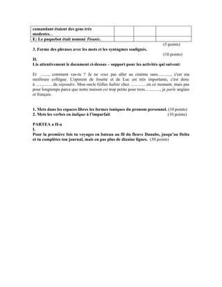 comandant étaient des gens très
modestes. .
E: Le paquebot était nommé Tiranic.
                                                                                (5 points)
3. Forme des phrases avec les mots et les syntagmes soulignés.
                                                                       (10 points)
II.
Lis attentivement le document ci-dessus – support pour les activités qui suivent:

Et ........, comment vas-tu ? Je ne veux pas aller au cinéma sans............, c'est ma
meilleure collègue. L'opinion de Josette et de Luc est très importante, c'est donc
à ................de répondre. Mon oncle Gilles habite chez ...............en ce moment, mais pas
pour longtemps parce que notre maison est trop petite pour trois.............., je parle anglais
et français.


1. Mets dans les espaces libres les formes toniques du pronom personnel. (10 points)
2. Mets les verbes en italique à l’imparfait.                            (10 points)

PARTEA a II-a
I.
Pour la première fois tu voyages en bateau au fil du fleuve Danube, jusqu’au Delta
et tu complètes ton journal, mais en pas plus de dizaine lignes. (30 points)
 