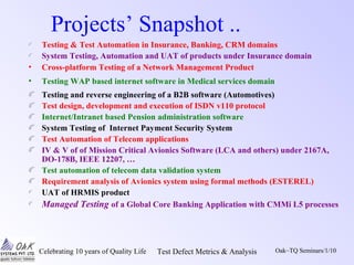 Celebrating 10 years of Quality Life Test Defect Metrics & Analysis Oak~TQ Seminars/1/10
Projects’ Snapshot ..
Testing & Test Automation in Insurance, Banking, CRM domains
System Testing, Automation and UAT of products under Insurance domain
• Cross-platform Testing of a Network Management Product
• Testing WAP based internet software in Medical services domain
Testing and reverse engineering of a B2B software (Automotives)
Test design, development and execution of ISDN v110 protocol
Internet/Intranet based Pension administration software
System Testing of Internet Payment Security System
Test Automation of Telecom applications
IV & V of of Mission Critical Avionics Software (LCA and others) under 2167A,
DO-178B, IEEE 12207, …
Test automation of telecom data validation system
Requirement analysis of Avionics system using formal methods (ESTEREL)
UAT of HRMIS product
Managed Testing of a Global Core Banking Application with CMMi L5 processes
 