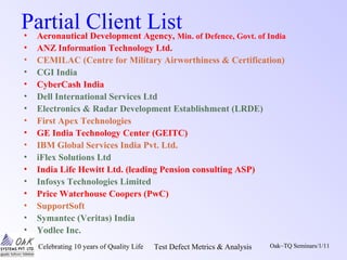 Celebrating 10 years of Quality Life Test Defect Metrics & Analysis Oak~TQ Seminars/1/11
Partial Client List• Aeronautical Development Agency, Min. of Defence, Govt. of India
• ANZ Information Technology Ltd.
• CEMILAC (Centre for Military Airworthiness & Certification)
• CGI India
• CyberCash India
• Dell International Services Ltd
• Electronics & Radar Development Establishment (LRDE)
• First Apex Technologies
• GE India Technology Center (GEITC)
• IBM Global Services India Pvt. Ltd.
• iFlex Solutions Ltd
• India Life Hewitt Ltd. (leading Pension consulting ASP)
• Infosys Technologies Limited
• Price Waterhouse Coopers (PwC)
• SupportSoft
• Symantec (Veritas) India
• Yodlee Inc.
 