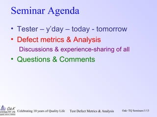 Celebrating 10 years of Quality Life Test Defect Metrics & Analysis Oak~TQ Seminars/1/13
Seminar Agenda
• Tester – y’day – today - tomorrow
• Defect metrics & Analysis
Discussions & experience-sharing of all
• Questions & Comments
 