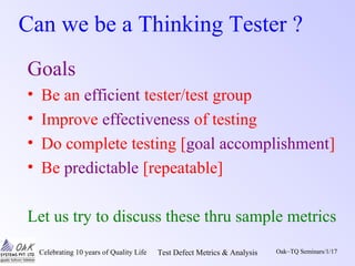 Celebrating 10 years of Quality Life Test Defect Metrics & Analysis Oak~TQ Seminars/1/17
Can we be a Thinking Tester ?
Goals
• Be an efficient tester/test group
• Improve effectiveness of testing
• Do complete testing [goal accomplishment]
• Be predictable [repeatable]
Let us try to discuss these thru sample metrics
 
