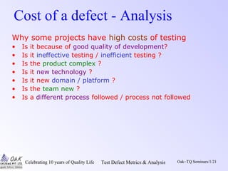 Celebrating 10 years of Quality Life Test Defect Metrics & Analysis Oak~TQ Seminars/1/21
Cost of a defect - Analysis
Why some projects have high costs of testing
• Is it because of good quality of development?
• Is it ineffective testing / inefficient testing ?
• Is the product complex ?
• Is it new technology ?
• Is it new domain / platform ?
• Is the team new ?
• Is a different process followed / process not followed
 