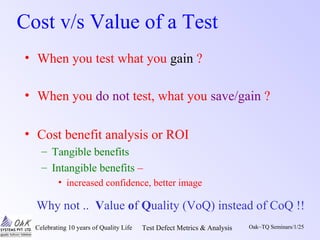 Celebrating 10 years of Quality Life Test Defect Metrics & Analysis Oak~TQ Seminars/1/25
Cost v/s Value of a Test
• When you test what you gain ?
• When you do not test, what you save/gain ?
• Cost benefit analysis or ROI
– Tangible benefits
– Intangible benefits –
• increased confidence, better image
Why not .. Value of Quality (VoQ) instead of CoQ !!
 