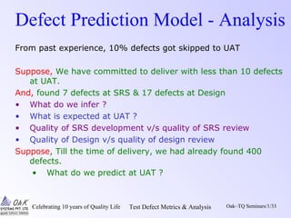 Celebrating 10 years of Quality Life Test Defect Metrics & Analysis Oak~TQ Seminars/1/33
Defect Prediction Model - Analysis
From past experience, 10% defects got skipped to UAT
Suppose, We have committed to deliver with less than 10 defects
at UAT.
And, found 7 defects at SRS & 17 defects at Design
• What do we infer ?
• What is expected at UAT ?
• Quality of SRS development v/s quality of SRS review
• Quality of Design v/s quality of design review
Suppose, Till the time of delivery, we had already found 400
defects.
• What do we predict at UAT ?
 