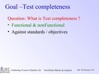 Celebrating 10 years of Quality Life Test Defect Metrics & Analysis Oak~TQ Seminars/1/36
Goal –Test completeness
Question: What is Test completeness ?
• Functional & nonFunctional
• Against standards / objectives
 