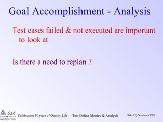 Celebrating 10 years of Quality Life Test Defect Metrics & Analysis Oak~TQ Seminars/1/38
Goal Accomplishment - Analysis
Test cases failed & not executed are important
to look at
Is there a need to replan ?
 