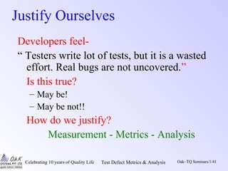 Celebrating 10 years of Quality Life Test Defect Metrics & Analysis Oak~TQ Seminars/1/41
Justify Ourselves
Developers feel-
“ Testers write lot of tests, but it is a wasted
effort. Real bugs are not uncovered.”
Is this true?
– May be!
– May be not!!
How do we justify?
Measurement - Metrics - Analysis
 