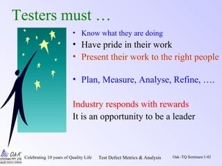 Celebrating 10 years of Quality Life Test Defect Metrics & Analysis Oak~TQ Seminars/1/42
Testers must …
• Know what they are doing
• Have pride in their work
• Present their work to the right people
• Plan, Measure, Analyse, Refine, ….
Industry responds with rewards
It is an opportunity to be a leader
 
