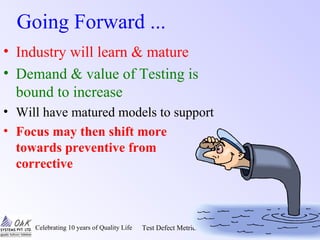 Celebrating 10 years of Quality Life Test Defect Metrics & Analysis Oak~TQ Seminars/1/43
Going Forward ...
• Industry will learn & mature
• Demand & value of Testing is
bound to increase
• Will have matured models to support
• Focus may then shift more
towards preventive from
corrective
 