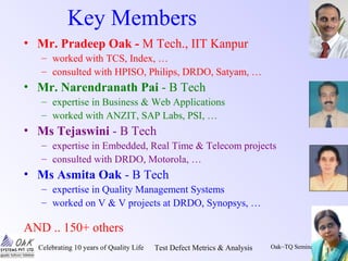Celebrating 10 years of Quality Life Test Defect Metrics & Analysis Oak~TQ Seminars/1/6
Key Members
• Mr. Pradeep Oak - M Tech., IIT Kanpur
– worked with TCS, Index, …
– consulted with HPISO, Philips, DRDO, Satyam, …
• Mr. Narendranath Pai - B Tech
– expertise in Business & Web Applications
– worked with ANZIT, SAP Labs, PSI, …
• Ms Tejaswini - B Tech
– expertise in Embedded, Real Time & Telecom projects
– consulted with DRDO, Motorola, …
• Ms Asmita Oak - B Tech
– expertise in Quality Management Systems
– worked on V & V projects at DRDO, Synopsys, …
AND .. 150+ others
 