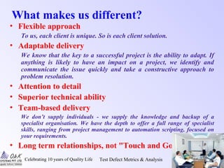 Celebrating 10 years of Quality Life Test Defect Metrics & Analysis Oak~TQ Seminars/1/8
What makes us different?
• Flexible approach
To us, each client is unique. So is each client solution.
• Adaptable delivery
We know that the key to a successful project is the ability to adapt. If
anything is likely to have an impact on a project, we identify and
communicate the issue quickly and take a constructive approach to
problem resolution.
• Attention to detail
• Superior technical ability
• Team-based delivery
We don’t supply individuals - we supply the knowledge and backup of a
specialist organisation. We have the depth to offer a full range of specialist
skills, ranging from project management to automation scripting, focused on
your requirements.
• Long term relationships, not "Touch and Go"
 