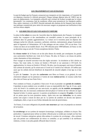 100
LES TRANSPORTS ET LES ECHANGES
La part de budget que les Français consacrent aux transports est très importante, et l’essentiel de
ces dépenses concerne le véhicule personnel. Chaque ménage dépense plus de 5.000 € par an
pour ses déplacements. Les transports collectifs sont victimes de la place occupée par la voiture
personnelle. Les communes font de nombreux efforts pour promouvoir les transports publics
(bus, métro, tramway), et la SNCF (Société nationale des chemins de fer français) met en place
une politique commerciale pour attirer de nouveaux usagers en proposant une tarification et des
services mieux adaptés.
1. LES ROUTES ET LES VOYAGES EN VOITURE
La place de la voiture ne cesse de s’accroître dans les déplacements des Français. Le transport
routier des voyageurs et des marchandises est considéré comme la cause principale de la
pollution dans les grandes agglomérations. La voiture est le troisième poste de dépense des
ménages (achat du véhicule, assurance, carburant, entretien, stationnement, péage d’autoroute)
après le logement et l’alimentation. 49 % des ménages ont une voiture, 29% en ont deux. Une
voiture sur deux est un modèle diesel. Avec 590 véhicules pour 1000 habitants, la France se situ
au deuxième rang au sein de l’Union européenne derrière l’Italie.
Le réseau routier de la France est un des plus denses du monde, par conséquent, les grands
axes autoroutiers facilitent une visite de la France. De plus, la France a un réseau de petites
routes charmantes et bien entretenues.
Pour voyager en sécurité souvenez-vous des règles suivantes : la circulation se fait à droite en
France. Sur route sèche, la vitesse est limitée à 90 km/h et sur autoroute à 130 km/h. En
agglomération, la vitesse est limitée à 50 km/h. De plus, tous les passagers sont tenus d’attacher
leur ceinture de sécurité, qu’ils soient assis à l’avant ou à l’arrière d’un véhicule. (N’oubliez pas
aussi que les enfants doivent bénéficier de dispositifs de sécurité adaptés à leur âge ou à leur
poids.)
Le prix de l’essence : les prix des carburants sont libres en France, et en général, ils sont
clairement indiqués sur les panneaux à l’entrée de toute station-service. (L’essence coûte bien
plus cher en France qu’aux Etats-Unis.)
Pour conduire en France, en général, il faut avoir 18 ans et posséder son permis de conduire.
Cependant on peut conduire avec un adulte et sous sa responsabilité dès l’âge de 16 ans, après
avoir été formé à la conduite par une auto-école, on appelle cela la conduite accompagnée.
Pendant deux ans, les nouveaux conducteurs doivent placer à l’arrière de leur véhicule un signe
figurant la lettre A comme apprenti. Le permis est probatoire et comporte 12 points, il est doté
de six points pour les trois premières années. Après trois ans sans infraction, les six autres
points sont acquis à raison de deux par an. Le permis de conduire est devenu une épreuve
compliquée, chère, et qui en cas d’échec demande des mois de persévérance.
En France, il est aussi obligatoire de prendre une assurance qui vous est proposée au moment
de la location.
Le covoiturage est un système de transport économique, écologique, solidaire et citoyen. Des
particuliers s’organisent pour utiliser un même véhicule pour se rendre par exemple sur leur lieu
de travail. Certaines entreprises gèrent elles-mêmes le système de covoiturage ; elles estiment
que cela permet aux collaborateurs de mieux se connaître, ce qui contribue à de meilleures
relations, et donc à une plus grande efficacité dans le travail.
 