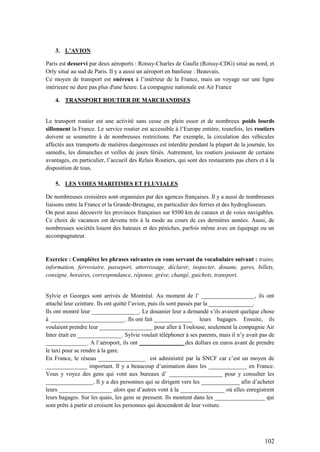 102
3. L’AVION
Paris est desservi par deux aéroports : Roissy-Charles de Gaulle (Roissy-CDG) situé au nord, et
Orly situé au sud de Paris. Il y a aussi un aéroport en banlieue : Beauvais.
Ce moyen de transport est onéreux à l’intérieur de la France, mais un voyage sur une ligne
intérieure ne dure pas plus d'une heure. La compagnie nationale est Air France
4. TRANSPORT ROUTIER DE MARCHANDISES
Le transport routier est une activité sans cesse en plein essor et de nombreux poids lourds
sillonnent la France. Le service routier est accessible à l’Europe entière, toutefois, les routiers
doivent se soumettre à de nombreuses restrictions. Par exemple, la circulation des véhicules
affectés aux transports de matières dangereuses est interdite pendant la plupart de la journée, les
samedis, les dimanches et veilles de jours fériés. Autrement, les routiers jouissent de certains
avantages, en particulier, l’accueil des Relais Routiers, qui sont des restaurants pas chers et à la
disposition de tous.
5. LES VOIES MARITIMES ET FLUVIALES
De nombreuses croisières sont organisées par des agences françaises. Il y a aussi de nombreuses
liaisons entre la France et la Grande-Bretagne, en particulier des ferries et des hydroglisseurs.
On peut aussi découvrir les provinces françaises sur 8500 km de canaux et de voies navigables.
Ce choix de vacances est devenu très à la mode au cours de ces dernières années. Aussi, de
nombreuses sociétés louent des bateaux et des péniches, parfois même avec un équipage ou un
accompagnateur.
Exercice : Complétez les phrases suivantes en vous servant du vocabulaire suivant : trains,
information, ferroviaire, passeport, atterrissage, déclarer, inspecter, douane, gares, billets,
consigne, horaires, correspondance, réponse, grève, changé, guichets, transport.
Sylvie et Georges sont arrivés de Montréal. Au moment de l’ __________________, ils ont
attaché leur ceinture. Ils ont quitté l’avion, puis ils sont passés par la _______________.
Ils ont montré leur ________________. Le douanier leur a demandé s’ils avaient quelque chose
à _________________________. Ils ont fait _____________ leurs bagages. Ensuite, ils
voulaient prendre leur __________________ pour aller à Toulouse, seulement la compagnie Air
Inter était en _______________. Sylvie voulait téléphoner à ses parents, mais il n’y avait pas de
______________. A l’aéroport, ils ont _______________ des dollars en euros avant de prendre
le taxi pour se rendre à la gare.
En France, le réseau ________________ est administré par la SNCF car c’est un moyen de
______________ important. Il y a beaucoup d’animation dans les _____________ en France.
Vous y voyez des gens qui vont aux bureaux d’ __________________ pour y consulter les
________________. Il y a des personnes qui se dirigent vers les _____________ afin d’acheter
leurs __________________ alors que d’autres vont à la _______________ où elles enregistrent
leurs bagages. Sur les quais, les gens se pressent. Ils montent dans les _________________ qui
sont prêts à partir et croisent les personnes qui descendent de leur voiture.
 