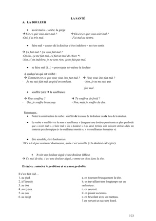 103
LA SANTÉ
A. LA DOULEUR
avoir mal à... la tête, la gorge
 Est-ce que vous avez mal ?  Où est-ce que vous avez mal ?
-Oui, j’ai très mal. - J’ai mal au ventre.
faire mal = causer de la douleur ≠ être indolore = ne rien sentir
 Ça fait mal ? Ça vous fait mal ?
-Oh oui, ça me fait mal, ça fait un mal de chien *!
-Non, c’est indolore, je ne sens rien, ça ne fait pas mal.
se faire mal (à...) = provoquer soi-même la douleur
À quelqu’un qui est tombé :
 Comment est-ce que vous vous êtes fait mal ?  Vous vous êtes fait mal ?
- Je me suis fait mal au pied en tombant. - Non, je ne me suis pas
fait mal.
souffrir (de)  la souffrance
 Vous souffrez ?  Tu souffres du froid ?
- Oui, je souffre beaucoup. - Non, mais je souffre du dos.
Remarques :
Notez la construction du verbe : souffrir de la cause de la douleur ou du lieu de la douleur.
Le verbe « souffrir » et le nom « souffrance » évoquent une douleur persistante et plus profonde
que « avoir mal », « faire mal » ou « douleur ». Les deux termes sont souvent utilisés dans un
contexte psychologique (« la souffrance morale », « les souffrances humaines »).
être sensible, être douloureux
Ce n’est pas vraiment douloureux, mais c’est sensible (= la douleur est légère).
Avoir une douleur aiguë ≠ une douleur diffuse
 Ce mal de tête, c’est une douleur aiguë, comme un clou dans la tête.
Exercice : associez le problème et sa cause probable.
Il s’est fait mal…
1. au pied
2. à l’épaule
3. au dos
4. aux yeux
5. au cou
6. au doigt
a. en tournant brusquement la tête.
b. en travaillant trop longtemps sur un
ordinateur.
c. en courant.
d. en jouant au tennis.
e. en bricolant avec un marteau.
f. en portant un sac trop lourd.
 