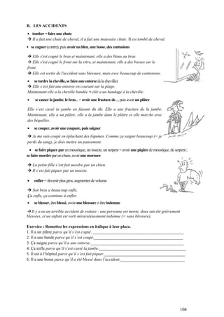 104
B. LES ACCIDENTS
tomber =faire une chute
 Il a fait une chute de cheval, il a fait une mauvaise chute. Il est tombé de cheval.
• se cogner (contre), puis avoir un bleu, une bosse, des contusions
 Elle s'est cogné le bras et maintenant, elle a des bleus au bras.
 Elle s'est cogné le front sur la vitre, et maintenant, elle a des bosses sur le
front.
 Elle est sortie de l'accident sans blessure, mais avec beaucoup de contusions.
se tordre la cheville, se faire une entorse (à la cheville)
 Elle s’est fait une entorse en courant sur la plage.
Maintenant elle a la cheville bandée = elle a un bandage à la cheville.
se casser la jambe, le bras...= avoir une fracture de..., puis avoir un plâtre
Elle s’est cassé la jambe en faisant du ski. Elle a une fracture de la jambe.
Maintenant, elle a un plâtre, elle a la jambe dans le plâtre et elle marche avec
des béquilles.
se couper, avoir une coupure, puis saigner
 Je me suis coupé en épluchant des légumes. Comme ça saigne beaucoup (= je
perds du sang), je dois mettre un pansement.
se faire piquer par un moustique, un insecte, un serpent = avoir une piqûre de moustique, de serpent;
se faire mordre par un chien, avoir une morsure
 La petite fille s’est fait mordre par un chien.
 Il s’est fait piquer par un insecte.
enfler = devenir plus gros, augmenter de volume
 Son bras a beaucoup enflé,
Ça enfle, ça continue à enfler.
'
se blesser, être blessé, avoir une blessure ≠être indemne
 Il y a eu un terrible accident de voiture : une personne est morte, deux ont été grièvement
blessées, et un enfant est sorti miraculeusement indemne (= sans blessure).
Exercice : Remettez les expressions en italique à leur place.
1. Il a un plâtre parce qu’il s’est cogné. ____________________________________________
2. Il a une bande parce qu’il s’est coupé.___________________________________________
3. Ça saigne parce qu’il a une entorse._____________________________________________
4. Ça enfle parce qu’il s’est cassé la jambe.__________________________________________
5. Il est à l’hôpital parce qu’il s’est fait piquer._______________________________________
6. Il a une bosse parce qu’il a été blessé dans l’accident._______________________________
 