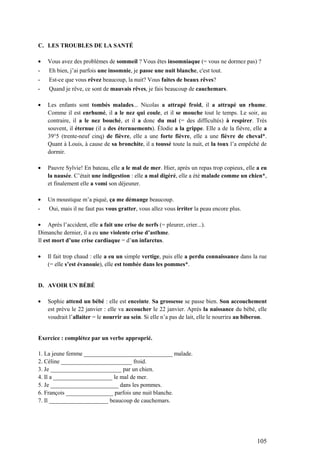 105
C. LES TROUBLES DE LA SANTÉ
Vous avez des problèmes de sommeil ? Vous êtes insomniaque (= vous ne dormez pas) ?
- Eh bien, j’ai parfois une insomnie, je passe une nuit blanche, c'est tout.
- Est-ce que vous rêvez beaucoup, la nuit? Vous faites de beaux rêves?
- Quand je rêve, ce sont de mauvais rêves, je fais beaucoup de cauchemars.
Les enfants sont tombés malades... Nicolas a attrapé froid, il a attrapé un rhume.
Comme il est enrhumé, il a le nez qui coule, et il se mouche tout le temps. Le soir, au
contraire, il a le nez bouché, et il a donc du mal (= des difficultés) à respirer. Très
souvent, il éternue (il a des éternuements). Élodie a la grippe. Elle a de la fièvre, elle a
39°5 (trente-neuf cinq) de fièvre, elle a une forte fièvre, elle a une fièvre de cheval*.
Quant à Louis, à cause de sa bronchite, il a toussé toute la nuit, et la toux l’a empêché de
dormir.
Pauvre Sylvie! En bateau, elle a le mal de mer. Hier, après un repas trop copieux, elle a eu
la nausée. C’était une indigestion : elle a mal digéré, elle a été malade comme un chien*,
et finalement elle a vomi son déjeuner.
Un moustique m’a piqué, ça me démange beaucoup.
- Oui, mais il ne faut pas vous gratter, vous allez vous irriter la peau encore plus.
Après l’accident, elle a fait une crise de nerfs (= pleurer, crier...).
Dimanche dernier, il a eu une violente crise d’asthme.
Il est mort d’une crise cardiaque = d’un infarctus.
Il fait trop chaud : elle a eu un simple vertige, puis elle a perdu connaissance dans la rue
(= elle s’est évanouie), elle est tombée dans les pommes*.
D. AVOIR UN BÉBÉ
Sophie attend un bébé : elle est enceinte. Sa grossesse se passe bien. Son accouchement
est prévu le 22 janvier : elle va accoucher le 22 janvier. Après la naissance du bébé, elle
voudrait l’allaiter = le nourrir au sein. Si elle n’a pas de lait, elle le nourrira au biberon.
Exercice : complétez par un verbe approprié.
1. La jeune femme ______________________________ malade.
2. Céline ________________________ froid.
3. Je ________________________ par un chien.
4. Il a ____________________ le mal de mer.
5. Je _______________________ dans les pommes.
6. François ________________ parfois une nuit blanche.
7. Il ____________________ beaucoup de cauchemars.
 