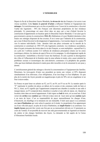 108
L’IMMOBILIER
Depuis la fin de la Deuxième Guerre Mondiale, le niveau de vie des Français s’est accru à une
vitesse accélérée. Cette hausse du pouvoir d’achat a influencé l’habitat et l’équipement des
ménages. Cet enrichissement qui a eu lieu en parallèle avec l’essor de la construction, a favorisé
l’achat des logements : 54% des Français sont désormais propriétaires de leur résidence
principale. Ce pourcentage est assez élevé dans un pays qui a tout d’abord favorisé la
construction d’appartements en location après la Deuxième Guerre Mondiale. C’est ainsi que le
gouvernement a promu la construction d’H.L.M. (Habitations à Loyer Modéré) destinées à être
louées aux ménages disposant de bas revenus. Il est à noter que l’industrie de la construction,
qui a tout d’abord favorisé le développement d’appartements, s’est tournée depuis les années 70
vers la maison individuelle. Cette dernière tient une place croissante sur le marché de la
construction et constituait en 1993 53% des logements construits. Les résidences secondaires,
dues à la part croissante des loisirs dans la vie des Français, se sont multipliées : aujourd’hui il y
en a près de 3 millions (contre 21,5 millions de résidences principales) situées sur les zones
touristiques côtières, les stations de sport d’hiver et à la campagne. Le développement rapide de
la construction immobilière a favorisé l’essor des banlieues. Si cela a permis la décongestion
des villes et l’effacement de la frontière entre la zone urbaine et rurale, cela a aussi entraîné les
problèmes sociaux et économiques des cités-dortoirs; communes à la périphérie des grandes
villes que leurs habitants désertent le matin pour aller travailler et où ils retournent le soir pour y
dormir.
L’enrichissement général des ménages a favorisé la consommation et l’équipement des familles.
Désormais, les trois-quarts d’entre eux possèdent au moins une voiture, et 85% disposent
simultanément d’un téléviseur, d’un réfrigérateur, d’un lave-linge et d’un téléphone. Un peu
plus de la moitié des foyers possède un magnétoscope et près de 50% ont un congélateur et un
four à micro-ondes.
En France on peut louer ou acheter un F2, un F3, un F4, un F5 ou un F6. Le numéro après le
“F” représente le nombre de pièces en dehors de la cuisine et des communs (salle de bain et
W.C.). Ainsi, un F2 signifie que l’appartement comprend une chambre à coucher et une salle à
manger/séjour, un F3 comprend deux chambres à coucher et une salle de séjour, etc. Quand un
locataire entre dans un nouvel appartement, il doit signer un bail de trois, six ou neuf ans. Il doit
verser des arrhes (une caution) qui s’élèvent à deux mois de loyer ainsi qu’une caution égale
à un mois de loyer. C’est sa responsabilité de payer mensuellement les charges d’eau,
d’électricité, de chauffage et la minuterie de son immeuble. Il doit aussi payer à sa commune
une taxe d’habitation qui varie selon le quartier où il réside. Le propriétaire d’un appartement
ou d’une villa doit payer, en plus de la taxe d’habitation, un impôt foncier à sa commune. Ces
impôts locaux peuvent être versés une fois par an ou mensualisés (divisés en 12 paiements au
cours de l’année). Il est possible de recevoir une aide gouvernementale au logement en fonction
du salaire et des charges familiales des foyers. La demande se fait auprès de la Caisse
d’Allocations Familiales locale.
 