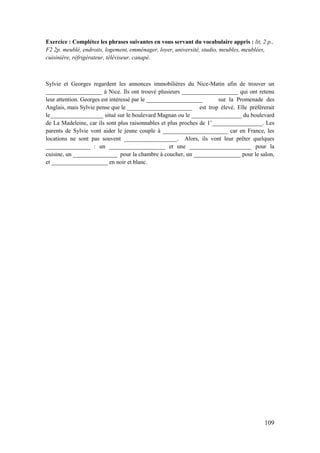 109
Exercice : Complétez les phrases suivantes en vous servant du vocabulaire appris : lit, 2 p.,
F2 2p. meublé, endroits, logement, emménager, loyer, université, studio, meubles, meublées,
cuisinière, réfrigérateur, téléviseur, canapé.
Sylvie et Georges regardent les annonces immobilières du Nice-Matin afin de trouver un
___________________ à Nice. Ils ont trouvé plusieurs ___________________ qui ont retenu
leur attention. Georges est intéressé par le ___________________ sur la Promenade des
Anglais, mais Sylvie pense que le ______________________ est trop élevé. Elle préférerait
le__________________ situé sur le boulevard Magnan ou le _________________ du boulevard
de La Madeleine, car ils sont plus raisonnables et plus proches de 1’_________________. Les
parents de Sylvie vont aider le jeune couple à ______________________ car en France, les
locations ne sont pas souvent __________________. Alors, ils vont leur prêter quelques
_______________ : un ___________________ et une _____________________ pour la
cuisine, un _______________ pour la chambre à coucher, un ________________ pour le salon,
et ___________________ en noir et blanc.
 