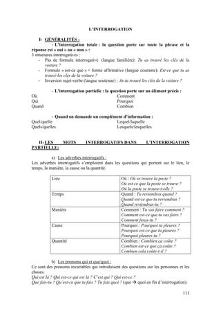 111
L’INTERROGATION
I- GÉNÉRALITÉS :
- L’interrogation totale : la question porte sur toute la phrase et la
réponse est « oui » ou « non » :
3 structures interrogatives :
- Pas de formule interrogative (langue familière): Tu as trouvé les clés de la
voiture ?
- Formule « est-ce que » + forme affirmative (langue courante): Est-ce que tu as
trouvé les clés de la voiture ?
- Inversion sujet-verbe (langue soutenue) : As-tu trouvé les clés de la voiture ?
- L’interrogation partielle : la question porte sur un élément précis :
Où
Qui
Quand
Comment
Pourquoi
Combien
- Quand on demande un complément d’information :
Quel/quelle
Quels/quelles
Lequel/laquelle
Lesquels/lesquelles
II- LES MOTS INTERROGATIFS DANS L’INTERROGATION
PARTIELLE:
a) Les adverbes interrogatifs :
Les adverbes interrogatifs s’emploient dans les questions qui portent sur le lieu, le
temps, la manière, la cause ou la quantité.
Lieu Où : Où se trouve la poste ?
Où est-ce que la poste se trouve ?
Où la poste se trouve-t-elle ?
Temps Quand : Tu reviendras quand ?
Quand est-ce que tu reviendras ?
Quand reviendras-tu ?
Manière Comment : Tu vas faire comment ?
Comment est-ce que tu vas faire ?
Comment feras-tu ?
Cause Pourquoi : Pourquoi tu pleures ?
Pourquoi est-ce que tu pleures ?
Pourquoi pleures-tu ?
Quantité Combien : Combien ça coûte ?
Combien est-ce que ça coûte ?
Combien cela coûte-t-il ?
b) Les pronoms qui et que/quoi :
Ce sont des pronoms invariables qui introduisent des questions sur les personnes et les
choses.
Qui est là ? Qui est-ce qui est là ? C’est qui ? Qui est-ce ?
Que fais-tu ? Qu’est-ce que tu fais ? Tu fais quoi ? (que  quoi en fin d’interrogation).
 
