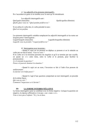 112
c) Les adjectifs et les pronoms interrogatifs :
Ils s’accordent en genre et en nombre avec le nom qu’ils introduisent.
Les adjectifs interrogatifs sont :
Quel/quels (masculin) Quelle/quelles (féminin)
Quelle glace veux-tu ? Quel parfum préfères-tu ?
Si on utilise le verbe être, le verbe précède le nom :
Quel est ton parfum.
Les pronoms interrogatifs variables remplacent les adjectifs interrogatifs et les noms sur
lesquels porte l’interrogation :
Lequel/lesquels (masculin) Laquelle/lesquelles (féminin)
Laquelle veux-tu prendre ? Lequel préfères-tu ?
d) Interrogation avec inversion :
- Quand le sujet est un pronom on déplace ce pronom et on le rattache au
verbe par un trait d’union : Veux-tu venir ?
Si le verbe est à la troisième personne du singulier et qu’il se termine par une voyelle,
on ajoute un « t » entre tirets, entre le verbe et le pronom, pour faciliter la
prononciation :
A-t-il entendu la question ?
Pense-t-il pouvoir dominer la situation ?
- Quand le sujet est un nom, l’inversion se fait à l’aide d’un pronom de
renforcement :
Le facteur est-il déjà passé ?
- Quand il s’agit d’une question comportant un mot interrogatif, on procède
de la même façon :
Qui veux-tu voir ?
Comment l’inspecteur a-t-il deviné ?
III- LA FORME INTERRO-NÉGATIVE
La forme interrogative peut se combiner avec la forme négative. Lorsque la question est
négative, la réponse affirmative n’est pas « oui » mais « si ».
Vous n’avez pas d’enfants ? Si, j’en ai deux.
 