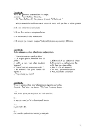 113
Exercice 1 :
Posez des questions comme dans l’exemple.
Exemple : Pierre habite à Marseille.
→ Où Pierre habite-t-il ? Où est-ce qu’il habite ? Il habite où ?
1. Aline et son mari travaillent dans un bureau de poste, mais pas dans le même quartier.
2. Ils vont à leur travail en voiture.
3. Ils ont deux voitures, une pour chacun.
4. Ils travaillent du lundi au vendredi.
5. Ils ne sont pas contents parce qu’ils travaillent dans des quartiers différents.
Exercice 2 :
Reliez chaque question à la réponse qui convient.
1. Vous ne connaissez pas Jean Réno ?
2. On ne peut pas se promener dans ce
jardin ?
3. Allô, je suis bien chez madame
Moreau ?
4. Vous n’avez pas reçu mon courriel ?
5. Le ministre a-t-il parlé devant les
députés ?
6. Vous voulez une bière ?
a. Si bien sûr. C’est un très bon acteur.
b. Non, merci, je préfèrerais un thé.
c. Si, il est ouvert au public.
d. Oui, il a été très applaudi.
e. Si, mais j’y répondrai demain.
f. Non, vous faites une erreur.
Exercice 3 :
Trouvez une question pour chacune des réponses suivantes.
Exemple : Tu n’aimes pas danser ? Si, j’aime beaucoup danser.
1. –
Non, il faut payer par chèque ou par carte bancaire.
2. –
Je regrette, mais je n’ai vraiment pas le temps.
3. –
Si, on me l’a dit.
4. –
Oui, veuillez patienter un instant, je vous prie.
 