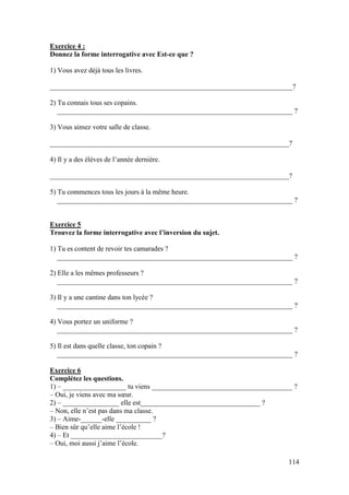 114
Exercice 4 :
Donnez la forme interrogative avec Est-ce que ?
1) Vous avez déjà tous les livres.
_____________________________________________________________________?
2) Tu connais tous ses copains.
___________________________________________________________________ ?
3) Vous aimez votre salle de classe.
____________________________________________________________________?
4) Il y a des élèves de l’année dernière.
____________________________________________________________________?
5) Tu commences tous les jours à la même heure.
___________________________________________________________________ ?
Exercice 5
Trouvez la forme interrogative avec l’inversion du sujet.
1) Tu es content de revoir tes camarades ?
___________________________________________________________________ ?
2) Elle a les mêmes professeurs ?
___________________________________________________________________ ?
3) Il y a une cantine dans ton lycée ?
___________________________________________________________________ ?
4) Vous portez un uniforme ?
___________________________________________________________________ ?
5) Il est dans quelle classe, ton copain ?
___________________________________________________________________ ?
Exercice 6
Complétez les questions.
1) – __________________ tu viens ________________________________________ ?
– Oui, je viens avec ma sœur.
2) – ________________ elle est__________________________________ ?
– Non, elle n’est pas dans ma classe.
3) – Aime-______-elle __________ ?
– Bien sûr qu’elle aime l’école !
4) – Et __________________________?
– Oui, moi aussi j’aime l’école.
 