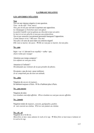 117
LA PHRASE NEGATIVE
LES ADVERBES NÉGATIFS
Non
Non est une réponse négative à une question.
Veux –tu du café ? Non, merci.
Non, pas et non pas servent à exprimer une opposition.
Le champagne se boit frais mais non glacé.
La petite Camille veut un gâteau au chocolat et pas un autre.
Le mot ici est un adverbe et non pas une préposition.
Non et pas associés à un pronom personnel marquent l’opposition.
J’aime danser et toi ? Moi non / Pas moi.
Non plus a le sens de aussi dans un contexte négatif.
Elle veut se marier, lui aussi.  Elle ne veut pas se marier, lui non plus.
Ne…pas
Sujet + ne / n’ (devant h ou voyelle) + verbe + pas.
Jean n’aime pas voyager
Attention aux temps composé !
Les enfants ne sont pas sortis.
Attention à l’infinitif !
On demande aux visiteurs de ne pas prendre de photos.
On ajoute « pas du tout » pour renforcer.
Je ne comprends pas du tout son attitude.
Ne…plus
Négation de encore et toujours.
Ils habitent toujours à Paris.  Ils n’habitent plus à Paris.
Ne…pas encore
Négation de déjà.
Les résultats sont déjà affichés.  Les résultats ne sont pas encore affichés.
Ne…jamais
Négation totale de toujours, souvent, quelquefois, parfois.
Je vais souvent au cinéma.  Je ne vais jamais au cinéma.
Ne…ni…ni
Négation de et et de ou.
Mon frère et moi, nous aimons le rock et le rap.  Mon frère et moi nous n’aimons ni
le rock ni le rap.
 