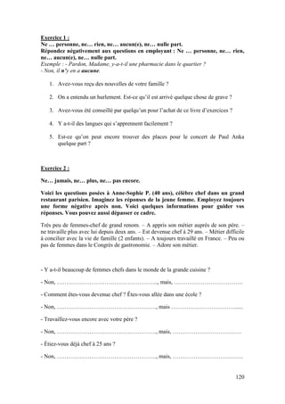 120
Exercice 1 :
Ne … personne, ne… rien, ne… aucun(e), ne… nulle part.
Répondez négativement aux questions en employant : Ne … personne, ne… rien,
ne… aucun(e), ne… nulle part.
Exemple : - Pardon, Madame, y-a-t-il une pharmacie dans le quartier ?
- Non, il n’y en a aucune.
1. Avez-vous reçu des nouvelles de votre famille ?
2. On a entendu un hurlement. Est-ce qu’il est arrivé quelque chose de grave ?
3. Avez-vous été conseillé par quelqu’un pour l’achat de ce livre d’exercices ?
4. Y a-t-il des langues qui s’apprennent facilement ?
5. Est-ce qu’on peut encore trouver des places pour le concert de Paul Anka
quelque part ?
Exercice 2 :
Ne… jamais, ne… plus, ne… pas encore.
Voici les questions posées à Anne-Sophie P. (40 ans), célèbre chef dans un grand
restaurant parisien. Imaginez les réponses de la jeune femme. Employez toujours
une forme négative après non. Voici quelques informations pour guider vos
réponses. Vous pouvez aussi dépasser ce cadre.
Très peu de femmes-chef de grand renom. – A appris son métier auprès de son père. –
ne travaille plus avec lui depuis deux ans. – Est devenue chef à 29 ans. – Métier difficile
à concilier avec la vie de famille (2 enfants). – A toujours travaillé en France. – Peu ou
pas de femmes dans le Congrès de gastronomie. – Adore son métier.
- Y a-t-il beaucoup de femmes chefs dans le monde de la grande cuisine ?
- Non, …………………………………………….., mais, ………………………………
- Comment êtes-vous devenue chef ? Êtes-vous allée dans une école ?
- Non, ……………………………………………., mais ……………………………......
- Travaillez-vous encore avec votre père ?
- Non, ……………………………………………., mais, ………………………………
- Étiez-vous déjà chef à 25 ans ?
- Non, ……………………………………………., mais, ……………………………….
 
