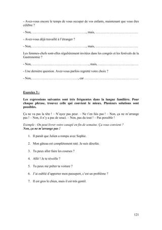 121
- Avez-vous encore le temps de vous occuper de vos enfants, maintenant que vous êtes
célèbre ?
- Non, ………………………………………….., mais, …………………………………
- Avez-vous déjà travaillé à l’étranger ?
- Non, ………………………………………….., mais, …………………………………
Les femmes-chefs sont-elles régulièrement invitées dans les congrès et les festivals de la
Gastronomie ?
- Non, ……………………………………………., mais, ……………………………….
- Une dernière question. Avez-vous parfois regretté votre choix ?
- Non, ……………………………………, car …………………………………………..
Exercice 3 :
Les expressions suivantes sont très fréquentes dans la langue familière. Pour
chaque phrase, trouvez celle qui convient le mieux. Plusieurs solutions sont
possibles.
Ça ne va pas la tête ! – N’ayez pas peur. – Ne t’en fais pas ! – Non, ça ne m’arrange
pas ! – Non, il n’y a pas de souci. – Non, pas du tout ! – Pas possible !
Exemple : On peut livrer votre canapé en fin de semaine. Ça vous convient ?
Non, ça ne m’arrange pas !
1. Il paraît que Julien a rompu avec Sophie.
2. Mon gâteau est complètement raté. Je suis désolée.
3. Tu peux aller faire les courses ?
4. Allô ! Je te réveille ?
5. Tu peux me prêter ta voiture ?
6. J’ai oublié d’apporter mon passeport, c’est un problème ?
7. Il est gros le chien, mais il est très gentil.
 