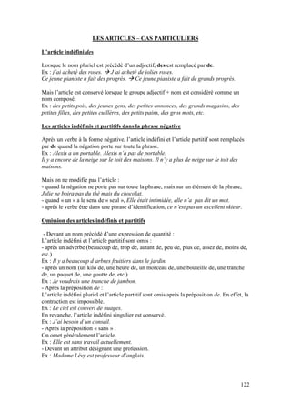 122
LES ARTICLES – CAS PARTICULIERS
L’article indéfini des
Lorsque le nom pluriel est précédé d’un adjectif, des est remplacé par de.
Ex : j’ai acheté des roses.  J’ai acheté de jolies roses.
Ce jeune pianiste a fait des progrès.  Ce jeune pianiste a fait de grands progrès.
Mais l’article est conservé lorsque le groupe adjectif + nom est considéré comme un
nom composé.
Ex : des petits pois, des jeunes gens, des petites annonces, des grands magasins, des
petites filles, des petites cuillères, des petits pains, des gros mots, etc.
Les articles indéfinis et partitifs dans la phrase négative
Après un verbe à la forme négative, l’article indéfini et l’article partitif sont remplacés
par de quand la négation porte sur toute la phrase.
Ex : Alexis a un portable. Alexis n’a pas de portable.
Il y a encore de la neige sur le toit des maisons. Il n’y a plus de neige sur le toit des
maisons.
Mais on ne modifie pas l’article :
- quand la négation ne porte pas sur toute la phrase, mais sur un élément de la phrase,
Julie ne boira pas du thé mais du chocolat.
- quand « un » a le sens de « seul », Elle était intimidée, elle n’a pas dit un mot.
- après le verbe être dans une phrase d’identification, ce n’est pas un excellent skieur.
Omission des articles indéfinis et partitifs
- Devant un nom précédé d’une expression de quantité :
L’article indéfini et l’article partitif sont omis :
- après un adverbe (beaucoup de, trop de, autant de, peu de, plus de, assez de, moins de,
etc.)
Ex : Il y a beaucoup d’arbres fruitiers dans le jardin.
- après un nom (un kilo de, une heure de, un morceau de, une bouteille de, une tranche
de, un paquet de, une goutte de, etc.)
Ex : Je voudrais une tranche de jambon.
- Après la préposition de :
L’article indéfini pluriel et l’article partitif sont omis après la préposition de. En effet, la
contraction est impossible.
Ex : Le ciel est couvert de nuages.
En revanche, l’article indéfini singulier est conservé.
Ex : J’ai besoin d’un conseil.
- Après la préposition « sans » :
On omet généralement l’article.
Ex : Elle est sans travail actuellement.
- Devant un attribut désignant une profession.
Ex : Madame Lévy est professeur d’anglais.
 