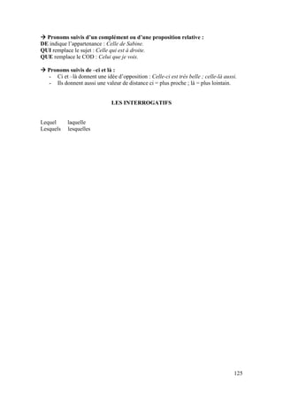 125
 Pronoms suivis d’un complément ou d’une proposition relative :
DE indique l’appartenance : Celle de Sabine.
QUI remplace le sujet : Celle qui est à droite.
QUE remplace le COD : Celui que je vois.
 Pronoms suivis de –ci et là :
- Ci et –là donnent une idée d’opposition : Celle-ci est très belle ; celle-là aussi.
- Ils donnent aussi une valeur de distance ci = plus proche ; là = plus lointain.
LES INTERROGATIFS
Lequel laquelle
Lesquels lesquelles
 