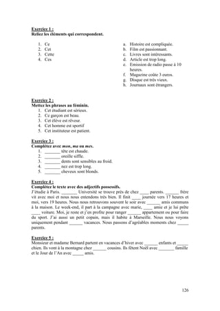 126
Exercice 1 :
Reliez les éléments qui correspondent.
1. Ce
2. Cet
3. Cette
4. Ces
a. Histoire est compliquée.
b. Film est passionnant.
c. Livres sont intéressants.
d. Article est trop long.
e. Emission de radio passe à 10
heures.
f. Magazine coûte 3 euros.
g. Disque est très vieux.
h. Journaux sont étrangers.
Exercice 2 :
Mettez les phrases au féminin.
1. Cet étudiant est sérieux.
2. Ce garçon est beau.
3. Cet élève est rêveur.
4. Cet homme est sportif
5. Cet instituteur est patient.
Exercice 3 :
Complétez avec mon, ma ou mes.
1. _______ tête est chaude.
2. _______ oreille siffle.
3. _______ dents sont sensibles au froid.
4. _______ nez est trop long.
5. _______ cheveux sont blonds.
Exercice 4 :
Complétez le texte avec des adjectifs possessifs.
J’étudie à Paris. _______ Université se trouve près de chez ____ parents. ______ frère
vit avec moi et nous nous entendons très bien. Il finit ____ journée vers 17 heures et
moi, vers 19 heures. Nous nous retrouvons souvent le soir avec ______ amis communs
à la maison. Le week-end, il part à la campagne avec marie, ____ amie et je lui prête
____ voiture. Moi, je reste et j’en profite pour ranger ______ appartement ou pour faire
du sport. J’ai aussi un petit copain, mais il habite à Marseille. Nous nous voyons
uniquement pendant ______ vacances. Nous passons d’agréables moments chez _____
parents.
Exercice 5 :
Monsieur et madame Bernard partent en vacances d’hiver avec ______ enfants et _____
chien. Ils vont à la montagne chez ______ cousins. Ils fêtent Noël avec _______ famille
et le Jour de l’An avec _____ amis.
 