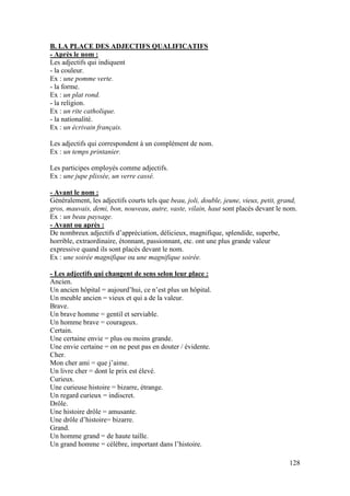 128
B. LA PLACE DES ADJECTIFS QUALIFICATIFS
- Après le nom :
Les adjectifs qui indiquent
- la couleur.
Ex : une pomme verte.
- la forme.
Ex : un plat rond.
- la religion.
Ex : un rite catholique.
- la nationalité.
Ex : un écrivain français.
Les adjectifs qui correspondent à un complément de nom.
Ex : un temps printanier.
Les participes employés comme adjectifs.
Ex : une jupe plissée, un verre cassé.
- Avant le nom :
Généralement, les adjectifs courts tels que beau, joli, double, jeune, vieux, petit, grand,
gros, mauvais, demi, bon, nouveau, autre, vaste, vilain, haut sont placés devant le nom.
Ex : un beau paysage.
- Avant ou après :
De nombreux adjectifs d’appréciation, délicieux, magnifique, splendide, superbe,
horrible, extraordinaire, étonnant, passionnant, etc. ont une plus grande valeur
expressive quand ils sont placés devant le nom.
Ex : une soirée magnifique ou une magnifique soirée.
- Les adjectifs qui changent de sens selon leur place :
Ancien.
Un ancien hôpital = aujourd’hui, ce n’est plus un hôpital.
Un meuble ancien = vieux et qui a de la valeur.
Brave.
Un brave homme = gentil et serviable.
Un homme brave = courageux.
Certain.
Une certaine envie = plus ou moins grande.
Une envie certaine = on ne peut pas en douter / évidente.
Cher.
Mon cher ami = que j’aime.
Un livre cher = dont le prix est élevé.
Curieux.
Une curieuse histoire = bizarre, étrange.
Un regard curieux = indiscret.
Drôle.
Une histoire drôle = amusante.
Une drôle d’histoire= bizarre.
Grand.
Un homme grand = de haute taille.
Un grand homme = célèbre, important dans l’histoire.
 