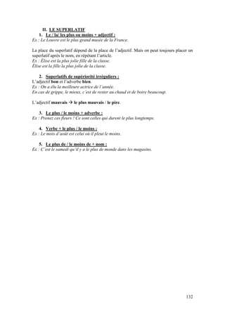 132
II. LE SUPERLATIF
1. Le / la/ les plus ou moins + adjectif :
Ex : Le Louvre est le plus grand musée de la France.
La place du superlatif dépend de la place de l’adjectif. Mais on peut toujours placer un
superlatif après le nom, en répétant l’article.
Ex : Élise est la plus jolie fille de la classe.
Élise est la fille la plus jolie de la classe.
2. Superlatifs de supériorité irréguliers :
L’adjectif bon et l’adverbe bien.
Ex : On a élu la meilleure actrice de l’année.
En cas de grippe, le mieux, c’est de rester au chaud et de boire beaucoup.
L’adjectif mauvais  le plus mauvais / le pire.
3. Le plus / le moins + adverbe :
Ex : Prenez ces fleurs ! Ce sont celles qui durent le plus longtemps.
4. Verbe + le plus / le moins :
Ex : Le mois d’août est celui où il pleut le moins.
5. Le plus de / le moins de + nom :
Ex : C’est le samedi qu’il y a le plus de monde dans les magasins.
 