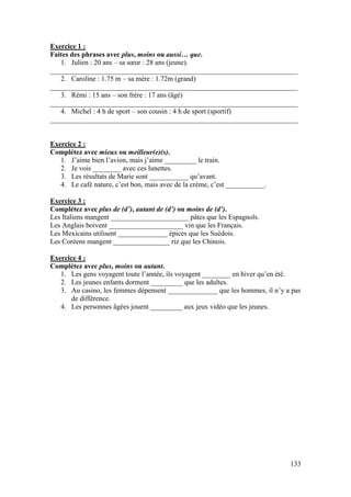 133
Exercice 1 :
Faites des phrases avec plus, moins ou aussi… que.
1. Julien : 20 ans – sa sœur : 28 ans (jeune).
______________________________________________________________________
2. Caroline : 1.75 m – sa mère : 1.72m (grand)
______________________________________________________________________
3. Rémi : 15 ans – son frère : 17 ans (âgé)
______________________________________________________________________
4. Michel : 4 h de sport – son cousin : 4 h de sport (sportif)
______________________________________________________________________
Exercice 2 :
Complétez avec mieux ou meilleur(e)(s).
1. J’aime bien l’avion, mais j’aime _________ le train.
2. Je vois ________ avec ces lunettes.
3. Les résultats de Marie sont ___________ qu’avant.
4. Le café nature, c’est bon, mais avec de la crème, c’est ___________.
Exercice 3 :
Complétez avec plus de (d’), autant de (d’) ou moins de (d’).
Les Italiens mangent ______________________ pâtes que les Espagnols.
Les Anglais boivent _____________________ vin que les Français.
Les Mexicains utilisent ______________ épices que les Suédois.
Les Coréens mangent ________________ riz que les Chinois.
Exercice 4 :
Complétez avec plus, moins ou autant.
1. Les gens voyagent toute l’année, ils voyagent ________ en hiver qu’en été.
2. Les jeunes enfants dorment _________ que les adultes.
3. Au casino, les femmes dépensent ______________ que les hommes, il n’y a pas
de différence.
4. Les personnes âgées jouent _________ aux jeux vidéo que les jeunes.
 