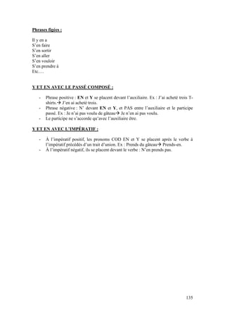 135
Phrases figées :
Il y en a
S’en faire
S’en sortir
S’en aller
S’en vouloir
S’en prendre à
Etc.…
Y ET EN AVEC LE PASSÉ COMPOSÉ :
- Phrase positive : EN et Y se placent devant l’auxiliaire. Ex : J’ai acheté trois T-
shirts. J’en ai acheté trois.
- Phrase négative : N’ devant EN et Y, et PAS entre l’auxiliaire et le participe
passé. Ex : Je n’ai pas voulu de gâteau Je n’en ai pas voulu.
- Le participe ne s’accorde qu’avec l’auxiliaire être.
Y ET EN AVEC L’IMPÉRATIF :
- À l’impératif positif, les pronoms COD EN et Y se placent après le verbe à
l’impératif précédés d’un trait d’union. Ex : Prends du gâteau Prends-en.
- À l’impératif négatif, ils se placent devant le verbe : N’en prends pas.
 